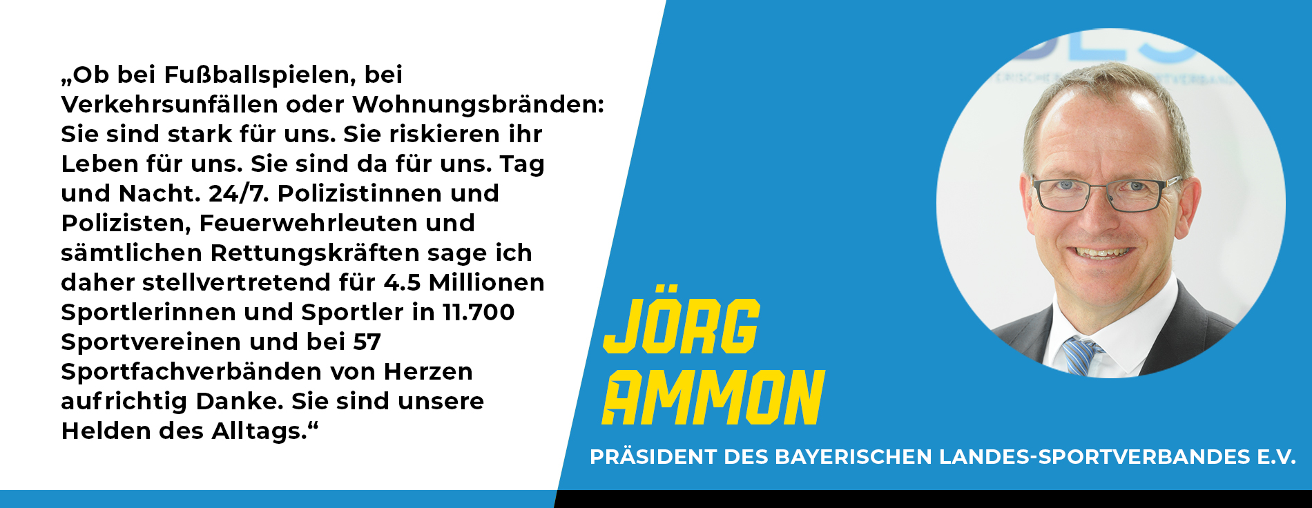 Statement Jörg Ammon, Präsident des Bayerischen Landes-Sportverbandes e.V.: „Ob bei Fußballspielen, bei Verkehrsunfällen oder Wohnungsbränden: Sie sind stark für uns. Sie riskieren ihr Leben für uns. Sie sind da für uns. Tag und Nacht. 24/7. Polizistinnen und Polizisten, Feuerwehrleuten und sämtlichen Rettungskräften sage ich daher stellvertretend für 4.5 Millionen Sportlerinnen und Sportler in 11.700 Sportvereinen und bei 57 Sportfachverbänden von Herzen aufrichtig Danke. Sie sind unsere Helden des Alltags.“